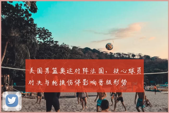 美国男篮奥运对阵法国，核心球员对决与轮换伤停影响晋级形势