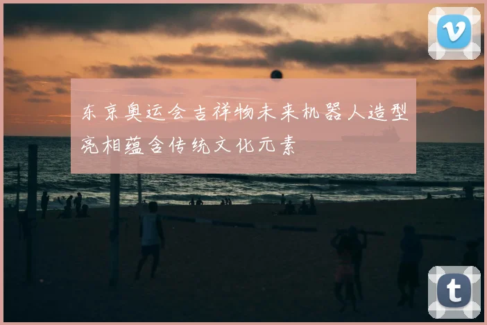 东京奥运会吉祥物未来机器人造型亮相蕴含传统文化元素