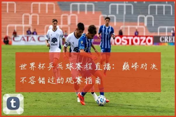 世界杯乒乓球赛程直播:巅峰对决不容错过的观赛指南