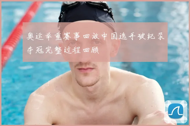 奥运举重赛事回放中国选手破纪录夺冠完整过程回顾
