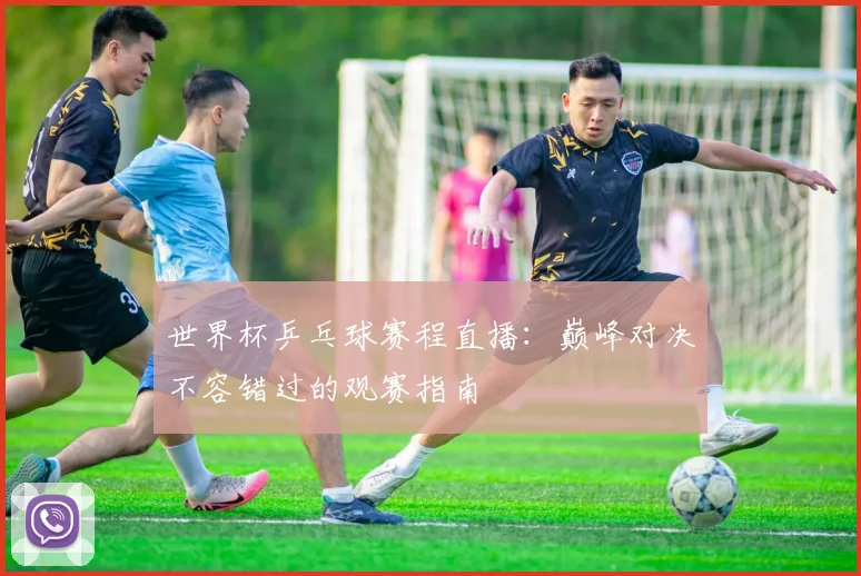 世界杯乒乓球赛程直播:巅峰对决不容错过的观赛指南