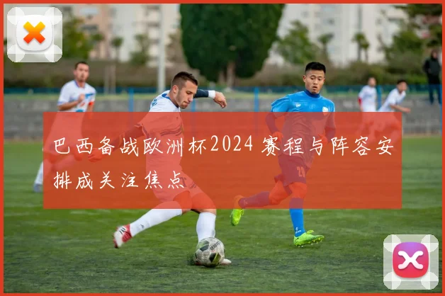 巴西备战欧洲杯2024 赛程与阵容安排成关注焦点