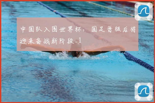 中国队入围世界杯，国足晋级后将迎来备战新阶段_1