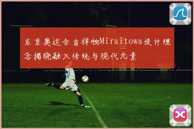 东京奥运会吉祥物Miraitowa设计理念揭晓融入传统与现代元素