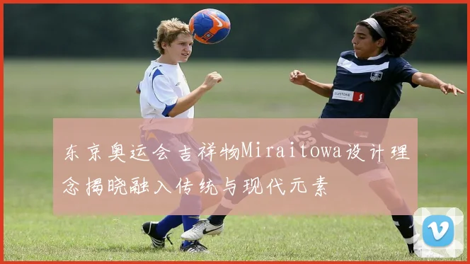 东京奥运会吉祥物Miraitowa设计理念揭晓融入传统与现代元素