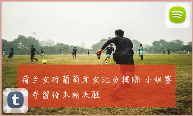 荷兰女对葡萄牙女比分揭晓 小组赛争夺留待末轮决胜