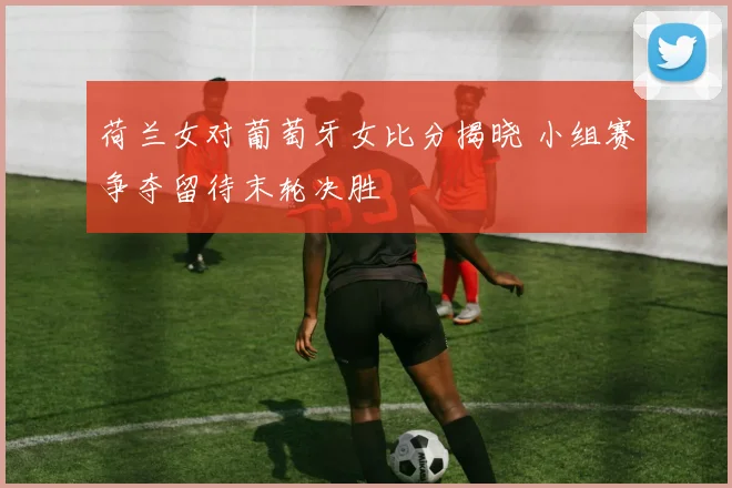 荷兰女对葡萄牙女比分揭晓 小组赛争夺留待末轮决胜
