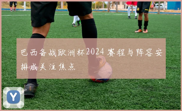 巴西备战欧洲杯2024 赛程与阵容安排成关注焦点