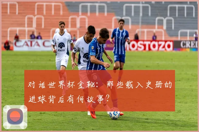对话世界杯金靴:那些载入史册的进球背后有何故事?
