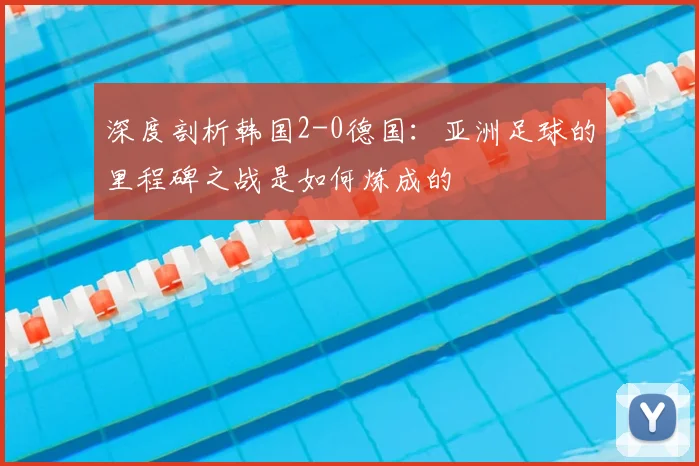 深度剖析韩国2-0德国：亚洲足球的里程碑之战是如何炼成的