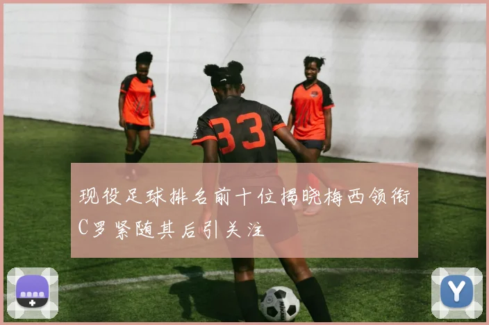 现役足球排名前十位揭晓梅西领衔C罗紧随其后引关注