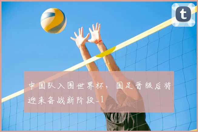 中国队入围世界杯,国足晋级后将迎来备战新阶段_1