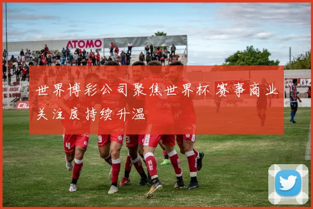 世界博彩公司聚焦世界杯 赛事商业关注度持续升温